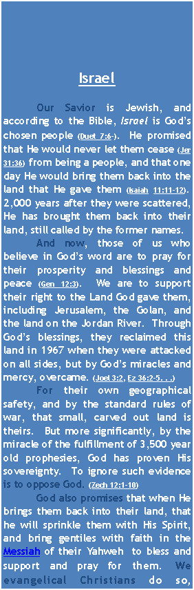 Text Box: Israel	Our Savior is Jewish, and according to the Bible, Israel is God’s chosen people (Duet 7:6-).  He promised that He would never let them cease (Jer 31:36) from being a people, and that one day He would bring them back into the land that He gave them (Isaiah 11:11-12).  2,000 years after they were scattered, He has brought them back into their land, still called by the former names.  	And now, those of us who believe in God’s word are to pray for their prosperity and blessings and peace (Gen 12:3).  We are to support their right to the Land God gave them,  including Jerusalem, the Golan, and the land on the Jordan River.  Through God’s blessings, they reclaimed this land in 1967 when they were attacked on all sides, but by God’s miracles and mercy, overcame. (Joel 3:2, Ez 36:2-5. . .)  	For their own geographical safety, and by the standard rules of war, that small, carved out land is theirs.  But more significantly, by the miracle of the fulfillment of 3,500 year old prophesies, God has proven His sovereignty.  To ignore such evidence is to oppose God. (Zech 12:1-10)	God also promises that when He brings them back into their land, that he will sprinkle them with His Spirit, and bring gentiles with faith in the Messiah of their Yahweh  to bless and support and pray for them. We evangelical Christians do so, 